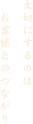 大切にするのはお客様とのつながり